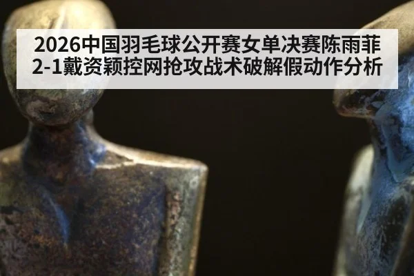 2026中国羽毛球公开赛女单决赛陈雨菲2-1戴资颖控网抢攻战术破解假动作分析
